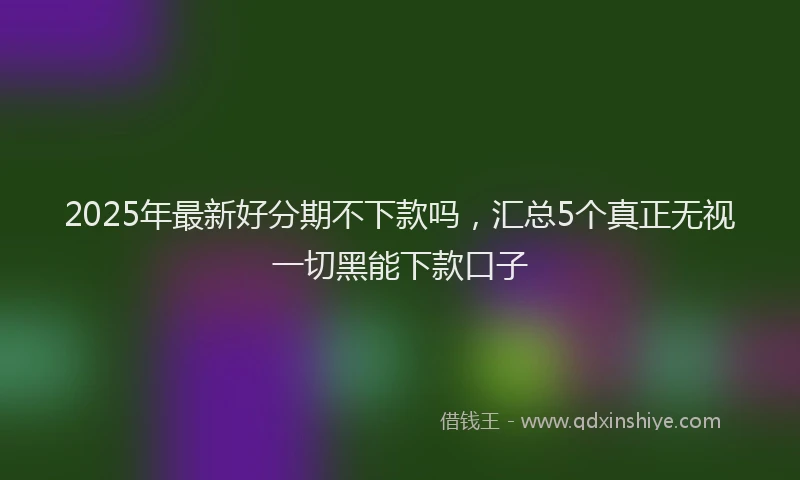 2025年最新好分期不下款吗，汇总5个真正无视一切黑能下款口子