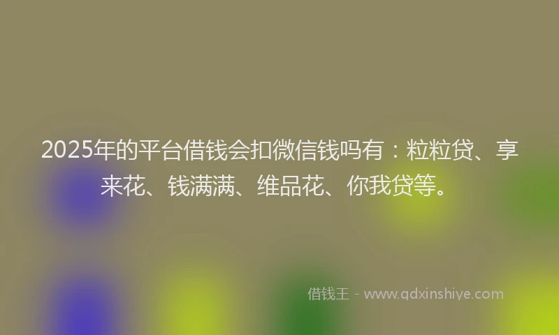 2025年的平台借钱会扣微信钱吗有：粒粒贷、享来花、钱满满、维品花、你我贷等。