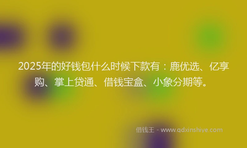 2025年的好钱包什么时候下款有：鹿优选、亿享购、掌上贷通、借钱宝盒、小象分期等。