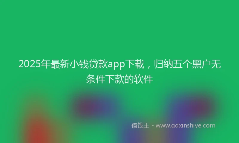 2025年最新小钱贷款app下载，归纳五个黑户无条件下款的软件