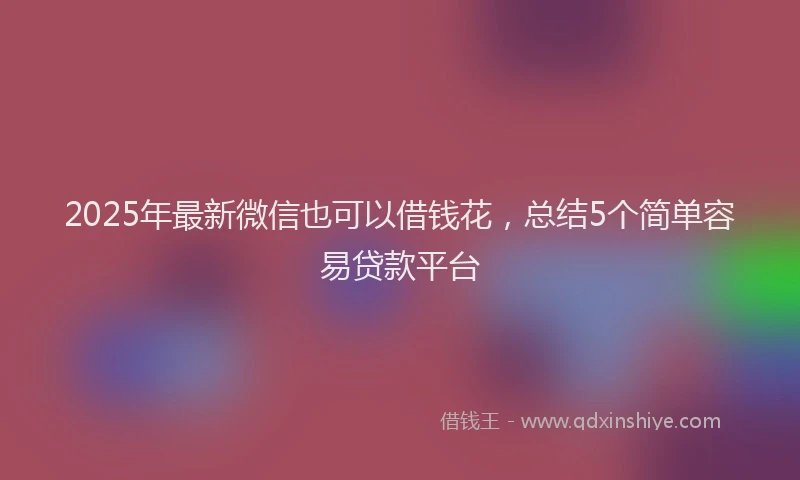 2025年最新微信也可以借钱花，总结5个简单容易贷款平台
