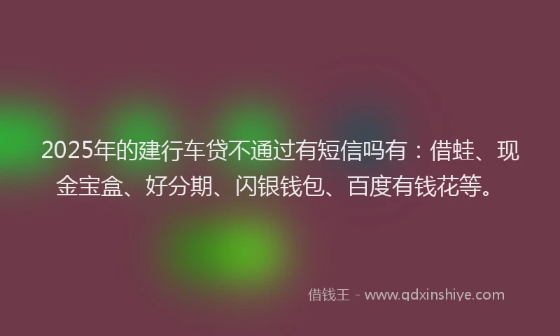2025年的建行车贷不通过有短信吗有：借蛙、现金宝盒、好分期、闪银钱包、百度有钱花等。