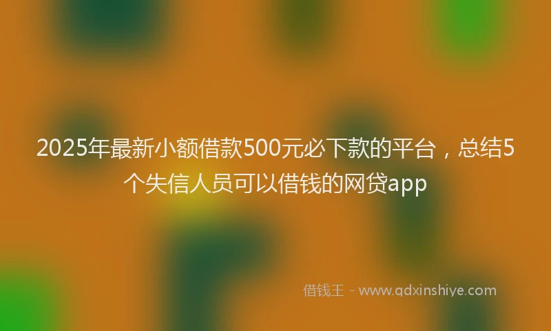 2025年最新小额借款500元必下款的平台，总结5个失信人员可以借钱的网贷app