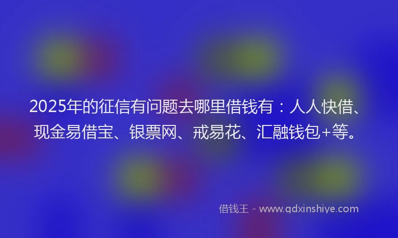 2025年的征信有问题去哪里借钱有：人人快借、现金易借宝、银票网、戒易花、汇融钱包+等。