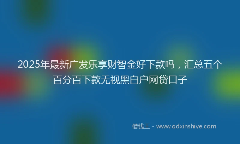 2025年最新广发乐享财智金好下款吗，汇总五个百分百下款无视黑白户网贷口子