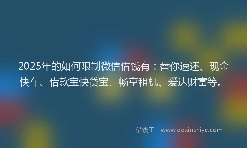 2025年的如何限制微信借钱有：替你速还、现金快车、借款宝快贷宝、畅享租机、爱达财富等。