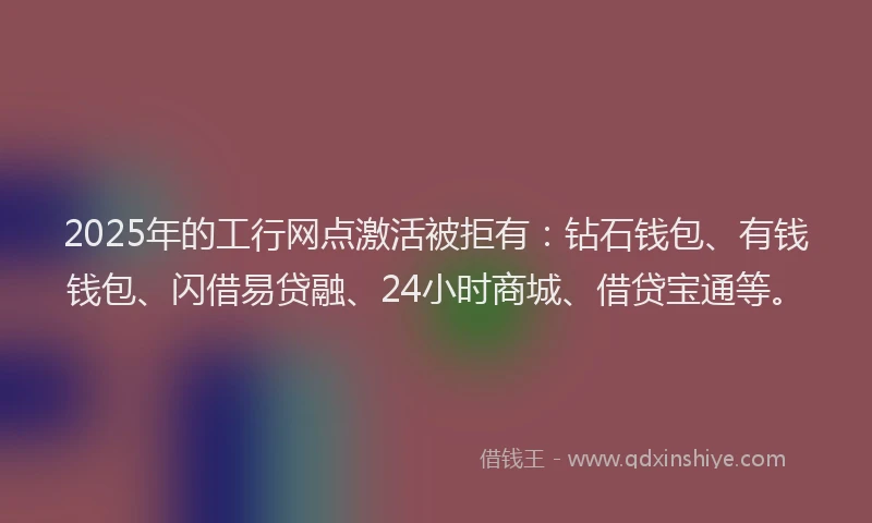 2025年的工行网点激活被拒有：钻石钱包、有钱钱包、闪借易贷融、24小时商城、借贷宝通等。