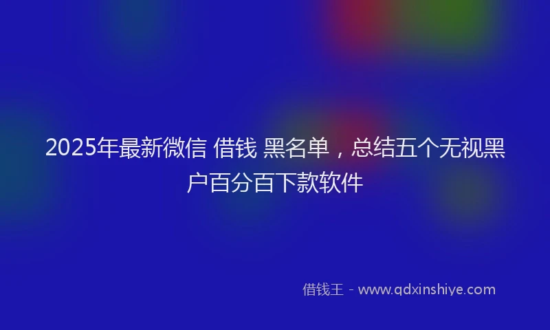 2025年最新微信 借钱 黑名单，总结五个无视黑户百分百下款软件