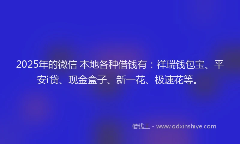 2025年的微信 本地各种借钱有：祥瑞钱包宝、平安i贷、现金盒子、新一花、极速花等。
