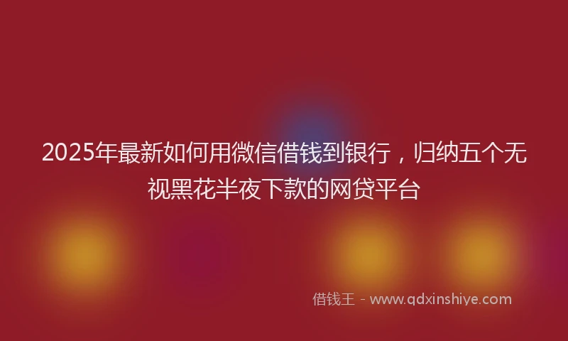 2025年最新如何用微信借钱到银行，归纳五个无视黑花半夜下款的网贷平台