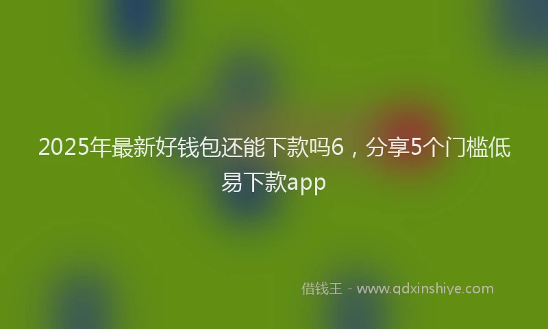 2025年最新好钱包还能下款吗6，分享5个门槛低易下款app