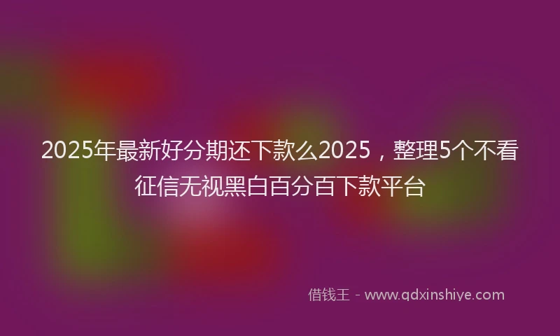 2025年最新好分期还下款么2025，整理5个不看征信无视黑白百分百下款平台
