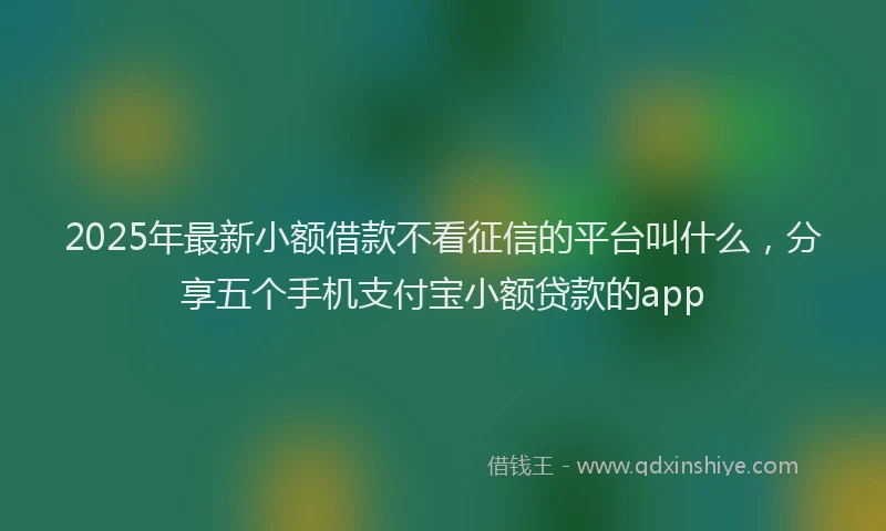 2025年最新小额借款不看征信的平台叫什么，分享五个手机支付宝小额贷款的app