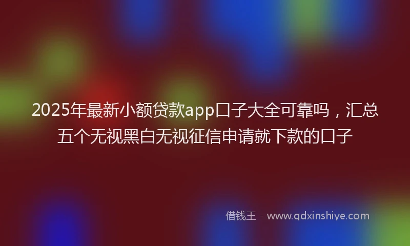2025年最新小额贷款app口子大全可靠吗，汇总五个无视黑白无视征信申请就下款的口子