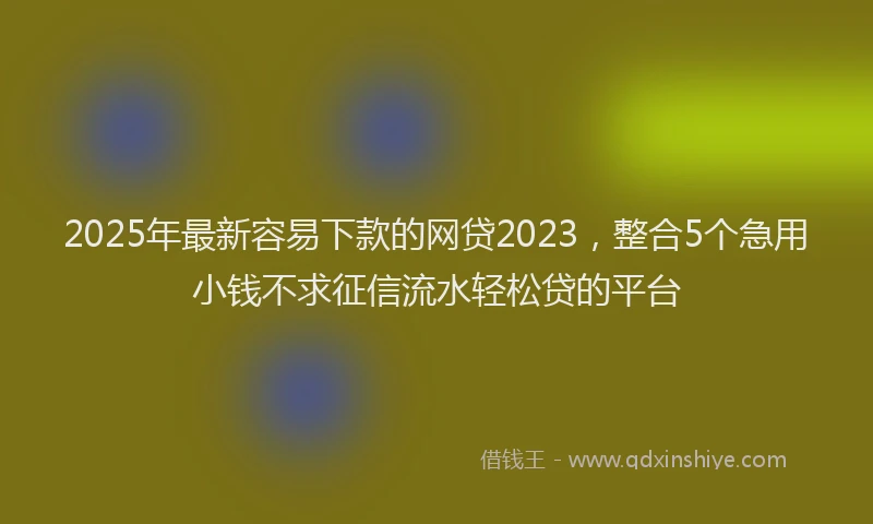 2025年最新容易下款的网贷2023，整合5个急用小钱不求征信流水轻松贷的平台