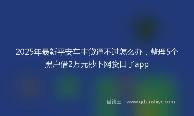 2025年最新平安车主贷通不过怎么办，整理5个黑户借2万元秒下网贷口子app
