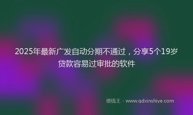 2025年最新广发自动分期不通过，分享5个19岁贷款容易过审批的软件