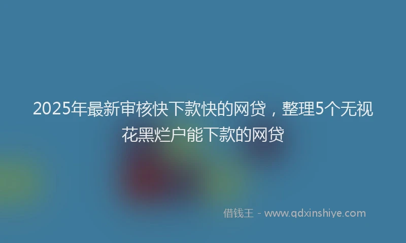 2025年最新审核快下款快的网贷，整理5个无视花黑烂户能下款的网贷