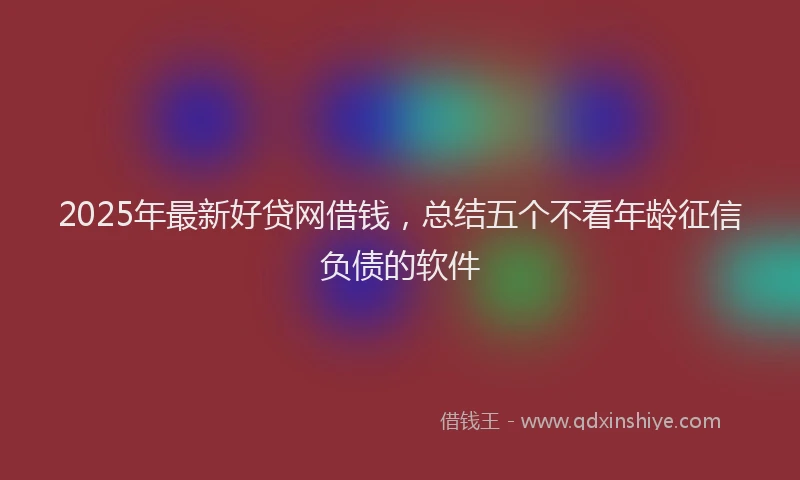 2025年最新好贷网借钱，总结五个不看年龄征信负债的软件