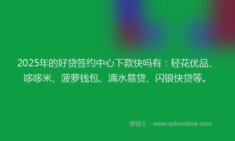 2025年的好贷签约中心下款快吗有：轻花优品、哆哆米、菠萝钱包、滴水易贷、闪银快贷等。