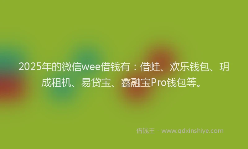 2025年的微信wee借钱有：借蛙、欢乐钱包、玥成租机、易贷宝、鑫融宝Pro钱包等。
