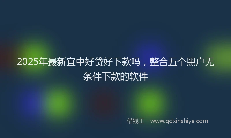2025年最新宜中好贷好下款吗，整合五个黑户无条件下款的软件