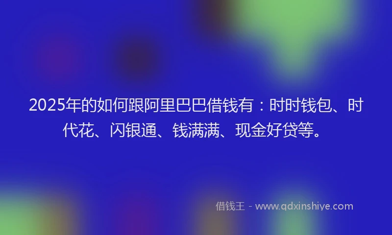 2025年的如何跟阿里巴巴借钱有：时时钱包、时代花、闪银通、钱满满、现金好贷等。