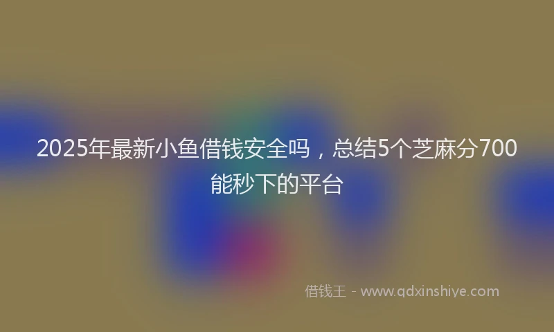 2025年最新小鱼借钱安全吗，总结5个芝麻分700能秒下的平台