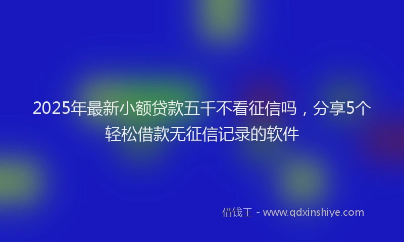 2025年最新小额贷款五千不看征信吗，分享5个轻松借款无征信记录的软件