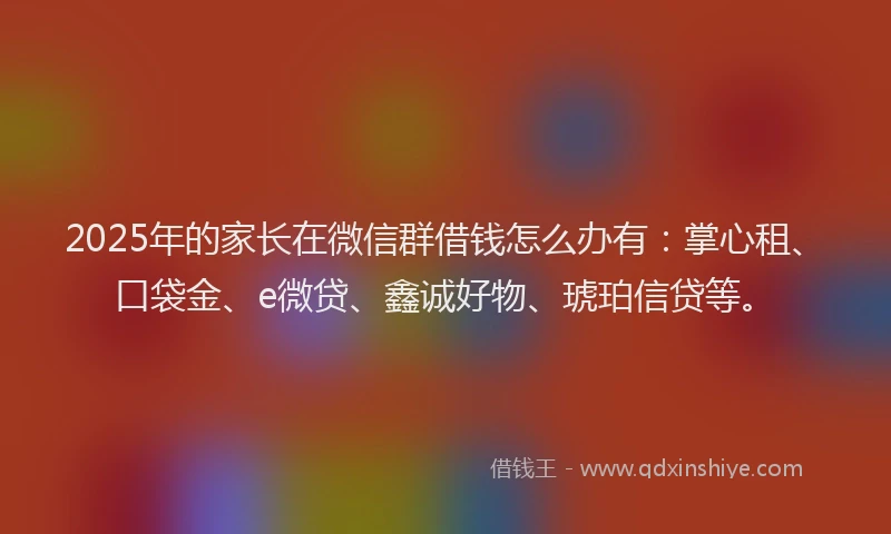 2025年的家长在微信群借钱怎么办有：掌心租、口袋金、e微贷、鑫诚好物、琥珀信贷等。