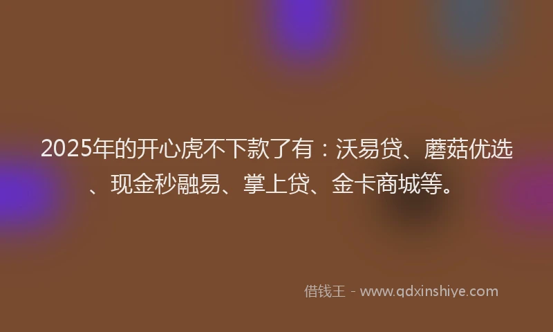 2025年的开心虎不下款了有：沃易贷、蘑菇优选、现金秒融易、掌上贷、金卡商城等。