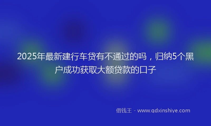 2025年最新建行车贷有不通过的吗，归纳5个黑户成功获取大额贷款的口子