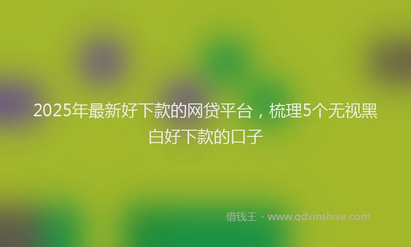 2025年最新好下款的网贷平台，梳理5个无视黑白好下款的口子