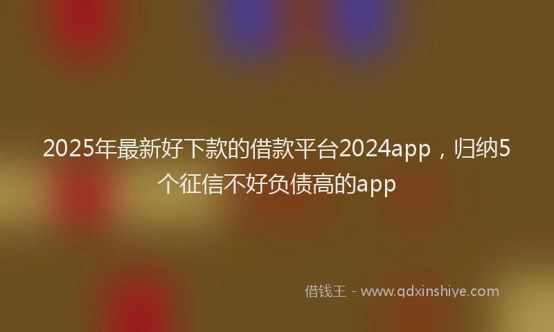 2025年最新好下款的借款平台2024app，归纳5个征信不好负债高的app