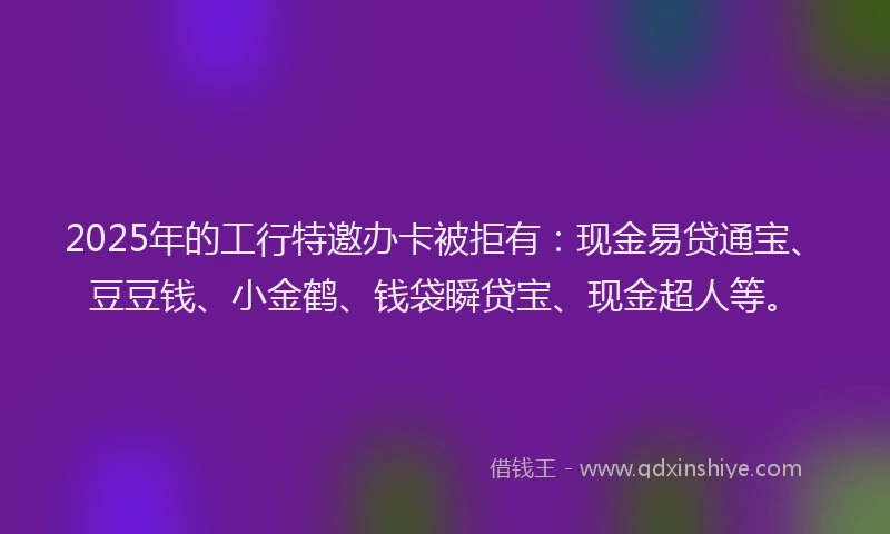 2025年的工行特邀办卡被拒有：现金易贷通宝、豆豆钱、小金鹤、钱袋瞬贷宝、现金超人等。
