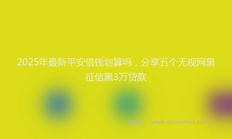 2025年最新平安借钱划算吗，分享五个无视网黑征信黑3万贷款
