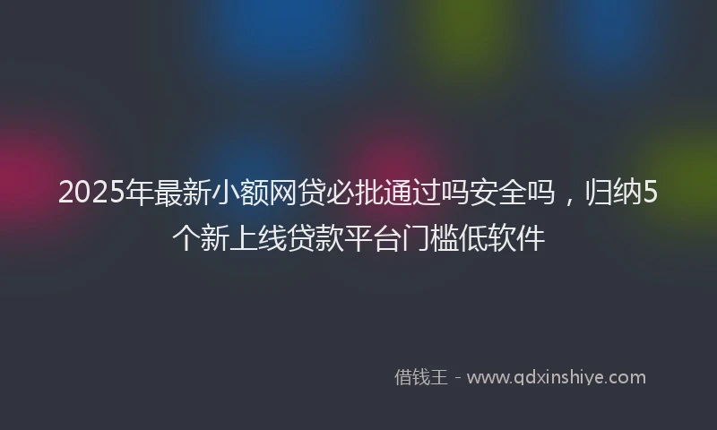 2025年最新小额网贷必批通过吗安全吗，归纳5个新上线贷款平台门槛低软件