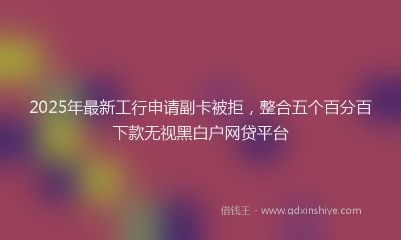 2025年最新工行申请副卡被拒，整合五个百分百下款无视黑白户网贷平台