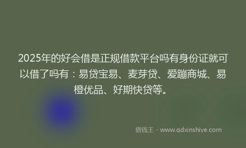 2025年的好会借是正规借款平台吗有身份证就可以借了吗有：易贷宝易、麦芽贷、爱蹦商城、易橙优品、好期快贷等。