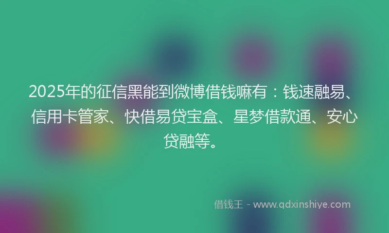 2025年的征信黑能到微博借钱嘛有：钱速融易、信用卡管家、快借易贷宝盒、星梦借款通、安心贷融等。