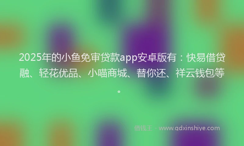 2025年的小鱼免审贷款app安卓版有：快易借贷融、轻花优品、小喵商城、替你还、祥云钱包等。