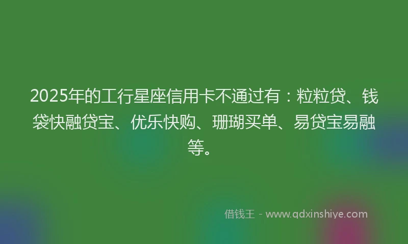 2025年的工行星座信用卡不通过有：粒粒贷、钱袋快融贷宝、优乐快购、珊瑚买单、易贷宝易融等。
