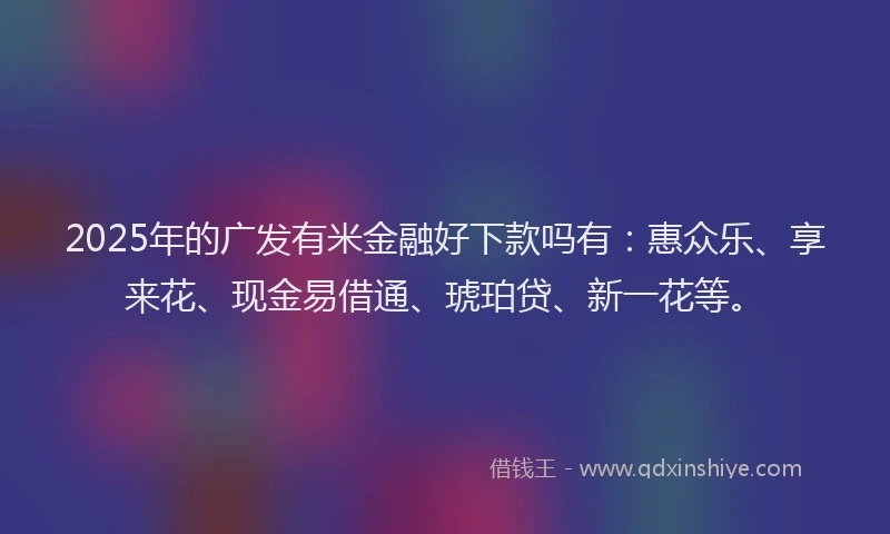 2025年的广发有米金融好下款吗有：惠众乐、享来花、现金易借通、琥珀贷、新一花等。