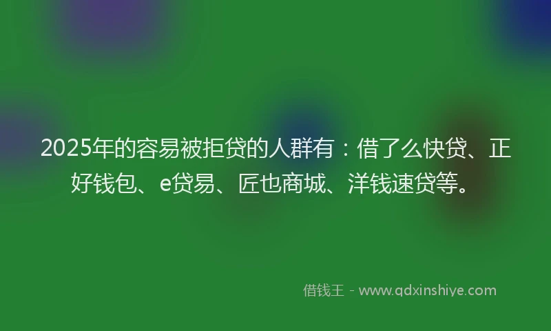 2025年的容易被拒贷的人群有：借了么快贷、正好钱包、e贷易、匠也商城、洋钱速贷等。