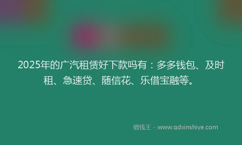 2025年的广汽租赁好下款吗有：多多钱包、及时租、急速贷、随信花、乐借宝融等。