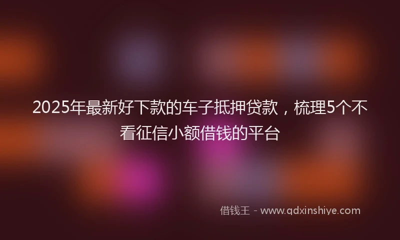 2025年最新好下款的车子抵押贷款，梳理5个不看征信小额借钱的平台