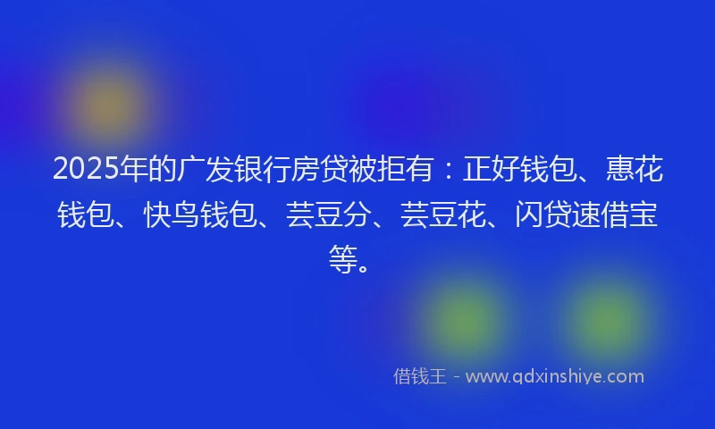 2025年的广发银行房贷被拒有：正好钱包、惠花钱包、快鸟钱包、芸豆分、芸豆花、闪贷速借宝等。