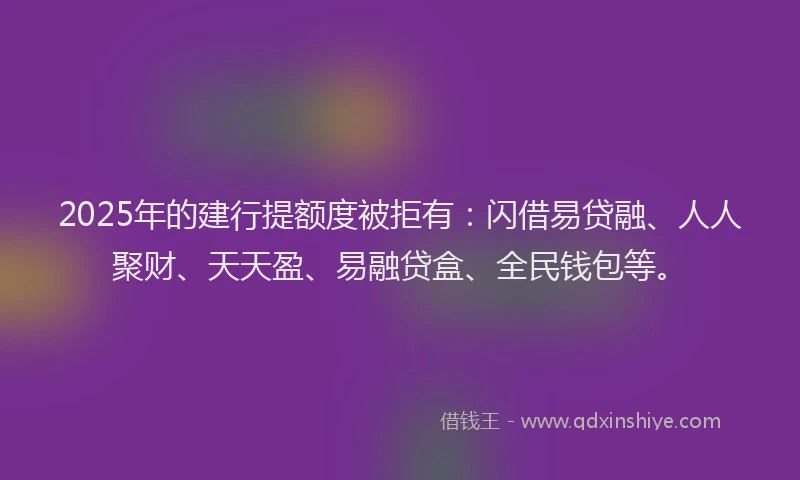 2025年的建行提额度被拒有：闪借易贷融、人人聚财、天天盈、易融贷盒、全民钱包等。