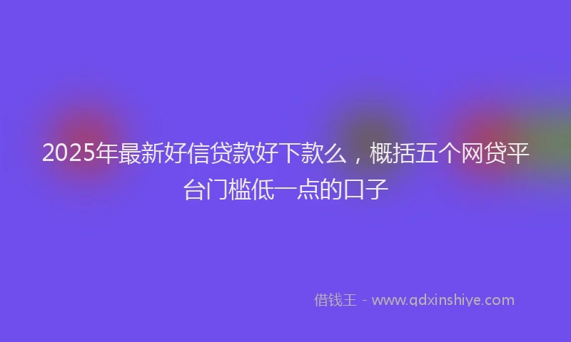 2025年最新好信贷款好下款么，概括五个网贷平台门槛低一点的口子