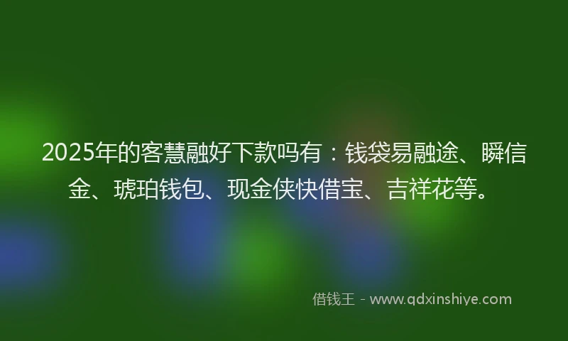2025年的客慧融好下款吗有：钱袋易融途、瞬信金、琥珀钱包、现金侠快借宝、吉祥花等。